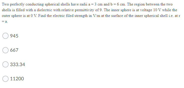 Two perfectly conducting spherical shells have radii a = 3 cm and b = 6 cm. The region between the two
shells is filled with a dielectric with relative permittivity of 9. The inner sphere is at voltage 10 V while the
outer sphere is at 0 V. Find the electric filed strength in V/m at the surface of the inner spherical shell i.e. at r
= a.
945
667
333.34
11200
