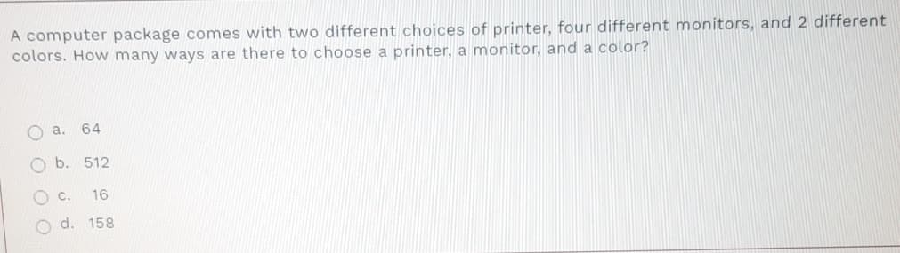 A computer package comes with two different choices of printer, four different monitors, and 2 different
colors. How many ways are there to choose a printer, a monitor, and a color?
O a.
64
O b. 512
Oc.
16
O d. 158
