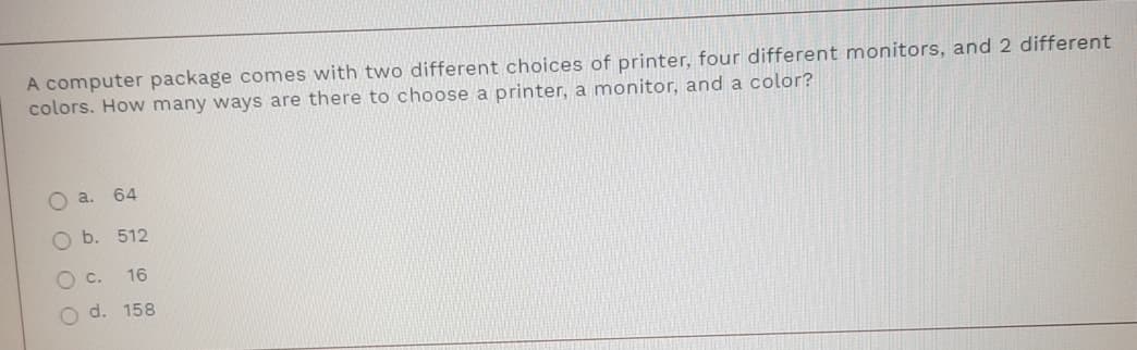 A computer package comes with two different choices of printer, four different monitors, and 2 different
colors. How many ways are there to choose a printer, a monitor, and a color?
a.
64
Ob.
512
16
O d. 158
O O OO
