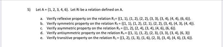 Let A = {1, 2, 3, 4, 6). Let Ri be a relation defined on A.
a. Verify reflexive property on the relation R;= {(1, 1), (1, 2), (2, 2), (3, 3), (3, 4), (4, 4), (6, 6)}.
b. Verify symmetric property on the relation R2 = {(1, 1), (1, 2), (2, 1), (2, 2), (3, 4), (4, 3), (4, 4)}.
c Verify asymmetric property on the relation R3 = {(1, 2), (2, 4), (3, 4), (4, 6), (6, 6)}.
