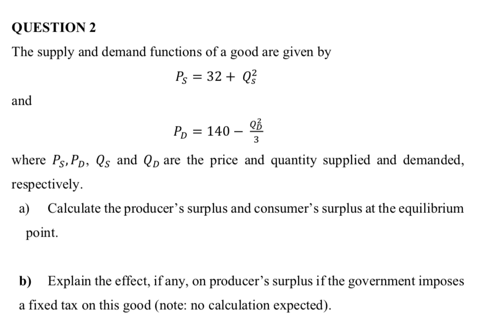 QUESTION 2
The supply and demand functions of a good are given by
Ps = 32 + Q?
and
= 140 – 2ổ
3
where Ps, PD, Qs and Qp are the price and quantity supplied and demanded,
respectively.
а)
Calculate the producer's surplus and consumer's surplus at the equilibrium
point.
b) Explain the effect, if any, on producer's surplus if the government imposes
a fixed tax on this good (note: no calculation expected).
