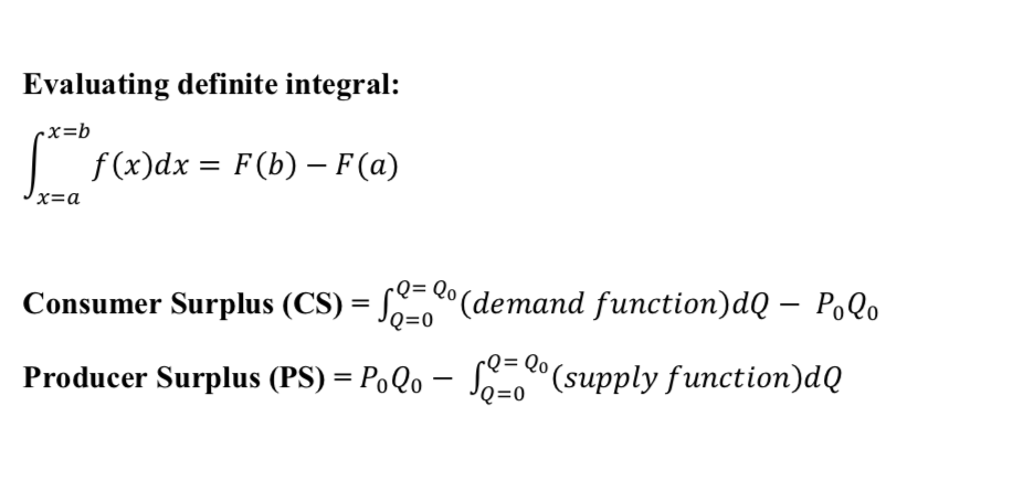 Evaluating definite integral:
-x=b
|
f (x)dx = F(b) - F(a)
x=a
Consumer Surplus (CS) = S (demand function)dQ – PoQo
rQ .
%3D
2= Qo
'Q=0
Producer Surplus (PS) = PoQo – S-0"(supply function)dQ
rQ= Qo
JQ=0
