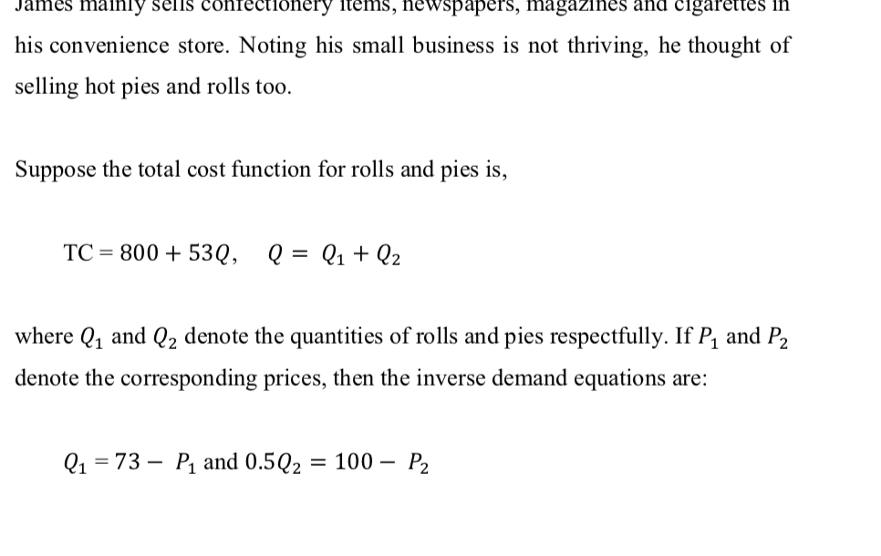 James mainly selis confectionery items, newspapers, magazines and cigarettes in
his convenience store. Noting his small business is not thriving, he thought of
selling hot pies and rolls too.
Suppose the total cost function for rolls and pies is,
TC = 800 + 53Q, Q = Q1+ Q2
where Q, and Q2 denote the quantities of rolls and pies respectfully. If P, and P2
denote the corresponding prices, then the inverse demand equations are:
Q1 = 73 –
P1 and 0.5Q2 = 100 –
P2
