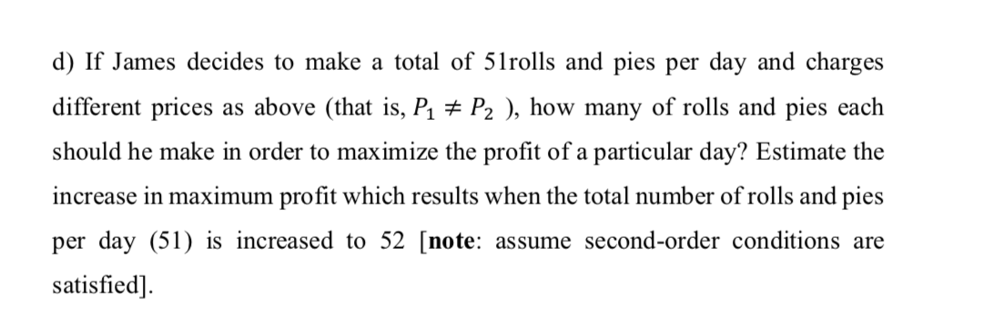 d) If James decides to make a total of 51rolls and pies per day and charges
different prices as above (that is, P1 # P2 ), how many of rolls and pies each
should he make in order to maximize the profit of a particular day? Estimate the
increase in maximum profit which results when the total number of rolls and pies
per day (51) is increased to 52 [note: assume second-order conditions are
satisfied].
