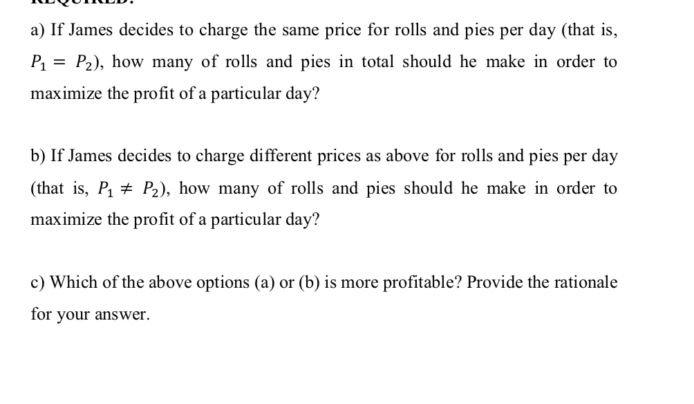 a) If James decides to charge the same price for rolls and pies per day (that is,
P = P2), how many of rolls and pies in total should he make in order to
maximize the profit of a particular day?
b) If James decides to charge different prices as above for rolls and pies per day
(that is, P1 + P2), how many of rolls and pies should he make in order to
maximize the profit of a particular day?
c) Which of the above options (a) or (b) is more profitable? Provide the rationale
for
your answer.
