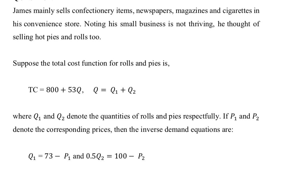 James mainly sells confectionery items, newspapers, magazines and cigarettes in
his convenience store. Noting his small business is not thriving, he thought of
selling hot pies and rolls too.
Suppose the total cost function for rolls and pies is,
TC = 800 + 53Q, Q = Q1+ Q2
where Q1 and Q2 denote the quantities of rolls and pies respectfully. If P, and P2
denote the corresponding prices, then the inverse demand equations are:
Q1 = 73 – P1 and 0.5Q2
= 100 – P2
