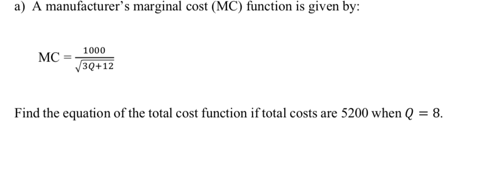 a) A manufacturer's marginal cost (MC) function is given by:
1000
МС —
3Q+12
Find the equation of the total cost function if total costs are 5200 when Q = 8.

