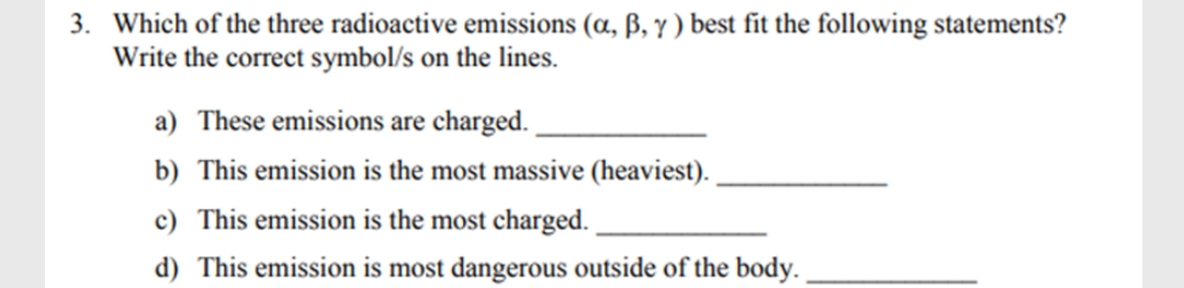 3. Which of the three radioactive emissions (a, ß, y ) best fit the following statements?
Write the correct symbol/s on the lines.
a) These emissions are charged.
b) This emission is the most massive (heaviest).
c) This emission is the most charged.
d) This emission is most dangerous outside of the body.
