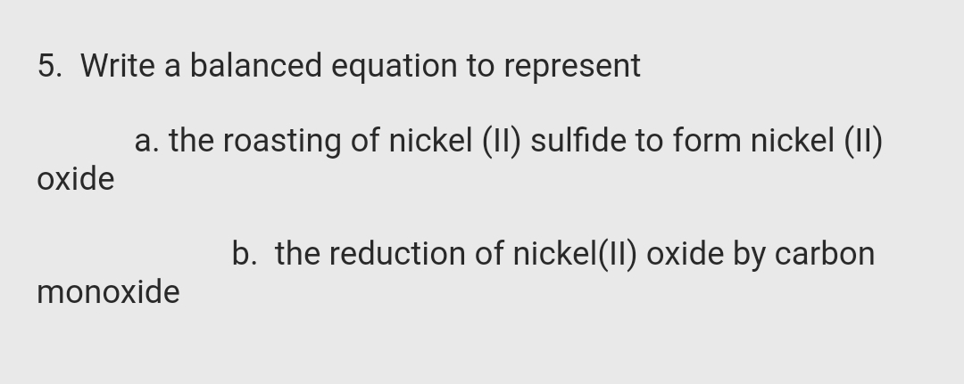 5. Write a balanced equation to represent
a. the roasting of nickel (II) sulfide to form nickel (II)
oxide
b. the reduction of nickel(II) oxide by carbon
monoxide
