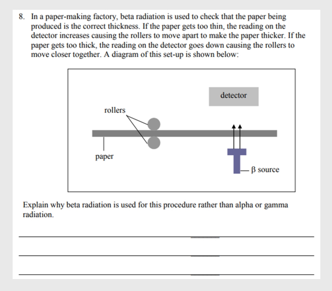 8. In a paper-making factory, beta radiation is used to check that the paper being
produced is the correct thickness. If the paper gets too thin, the reading on the
detector increases causing the rollers to move apart to make the paper thicker. If the
paper gets too thick, the reading on the detector goes down causing the rollers to
move closer together. A diagram of this set-up is shown below:
detector
rollers
раper
B source
Explain why beta radiation is used for this procedure rather than alpha or gamma
radiation.
