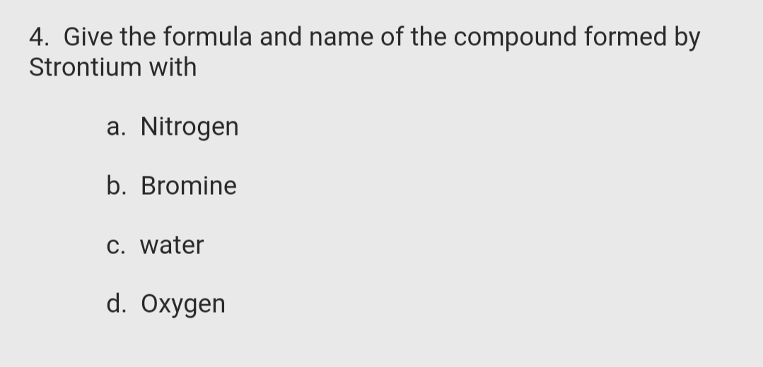 4. Give the formula and name of the compound formed by
Strontium with
a. Nitrogen
b. Bromine
C. water
d. Oxygen
