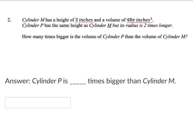 2.
Cylinder M has a height of 3 inches and a volume of 487 inches³.
Cylinder P has the same height as Cylinder M but its radius is 2 times longer.
How many times bigger is the volume of Cylinder P than the volume of Cylinder M?
times bigger than Cylinder M.
Answer: Cylinder P is