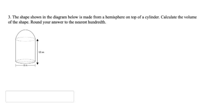 3. The shape shown in the diagram below is made from a hemisphere on top of a cylinder. Calculate the volume
of the shape. Round your answer to the nearest hundredth.
13 m