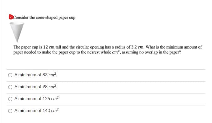 Consider the cone-shaped paper cup.
The paper cup is 12 cm tall and the circular opening has a radius of 3.2 cm. What is the minimum amount of
paper needed to make the paper cup to the nearest whole cm², assuming no overlap in the paper?
A minimum of 83 cm².
A minimum of 98 cm².
A minimum of 125 cm².
A minimum of 140 cm².