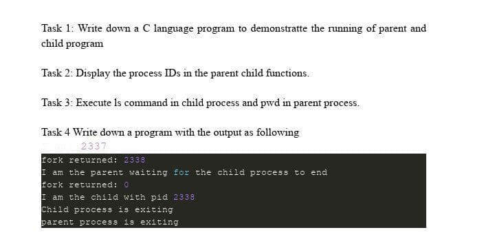 Task 1: Write down a C language program to demonstratte the running of parent and
child program
Task 2: Display the process IDs in the parent child functions.
Task 3: Execute Is command in child process and pwd in parent process.
Task 4 Write down a program with the output as following
2337
fork returned: 2338
I am the parent waiting for the child process to end
fork returned: 0
I am the child with pid 2338
Child process is exiting
parent process is exiting
