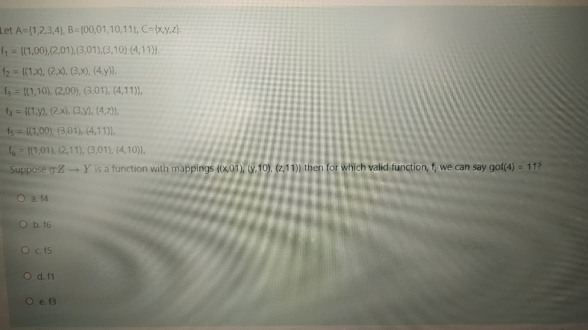 Let A=(1,2,3,4}, B={00,01,10,11}, C={x,y,z}.
f = {(1,00),(2,01),(3,01),(3,10) (4,11)}.
f2 = {(1,x), (2,x), (3,x), (4,y)},
f3 = {(1,10), (2,00), (3,01), (4,11)},
f4= (1,y), (2,x), (3,y), (4,2)},
fs ((1,00), (3,01), (4,11)},
f6 = {(1,01), (2,11), (3,01), (4,10)},
Suppose g:Z-Y is a function with mappings (x,01), (y,10), (z, 11)} then for which valid function, f, we can say gof(4) = 11?
O a. f4
O b. f6
O c. 5
O d. f1
O e. f3
