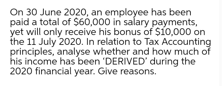 On 30 June 2020, an employee has been
paid a total of $60,000 in salary payments,
yet will only receive his bonus of $10,000 on
the 11 July 2020. In relation to Tax Accounting
principles, analyse whether and how much of
his income has been 'DERIVED' during the
2020 financial year. Give reasons.
