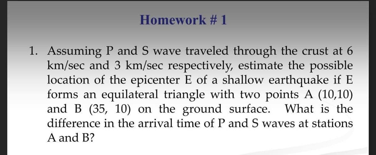 Homework # 1
1. Assuming P and S wave traveled through the crust at 6
km/sec and 3 km/sec respectively, estimate the possible
location of the epicenter E of a shallow earthquake if E
forms an equilateral triangle with two points A (10,10)
and B (35, 10) on the ground surface. What is the
difference in the arrival time of P and S waves at stations
A and B?
