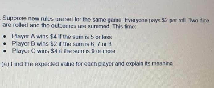 Suppose new rules are set for the same game. Everyone pays $2 per roll. Two dice
are rolled and the outcomes are summed. This time:
. Player A wins $4 if the sum is 5 or less
•
Player B wins $2 if the sum is 6, 7 or 8
Player C wins $4 if the sum is 9 or more.
•
(a) Find the expected value for each player and explain its meaning.