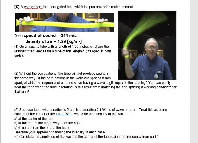 [C] A corrugahorn is a corrugated tube which is spun around to make a sound.
Data: speed of sound = 344 m/s
density of air = 1.29 [kg/m]
(1) Given such a tube with a length of 1.00 meter, what are the
resonant frequencies for a tube of this length? (It's open at both
ends).
(2) Without the corrugations, the tube will not produce sound in
the same way. If the corrugations in the walls are spaced 8 mm
apart, what is the frequency of a sound wave having a wavelength equal to the spacing? You can easily
hear the tone when the tube is rotating, is this result from matching the ring spacing a working candidate for
that tone?
(3) Suppose tube, whose radius is 2 cm, is generating 0.1 Watts of wave energy. Treat this as being
emitted at the center of the fube What would be the intensity of the wave
a) at the center of the tube,
b) at the end of the tube away from the hand.
c) 4 meters from the end of the tube.
Describe your approach to finding the intensity in each case.
(d) Calculate the amplitude of the wave at the center of the tube using the frequency from part 1.
