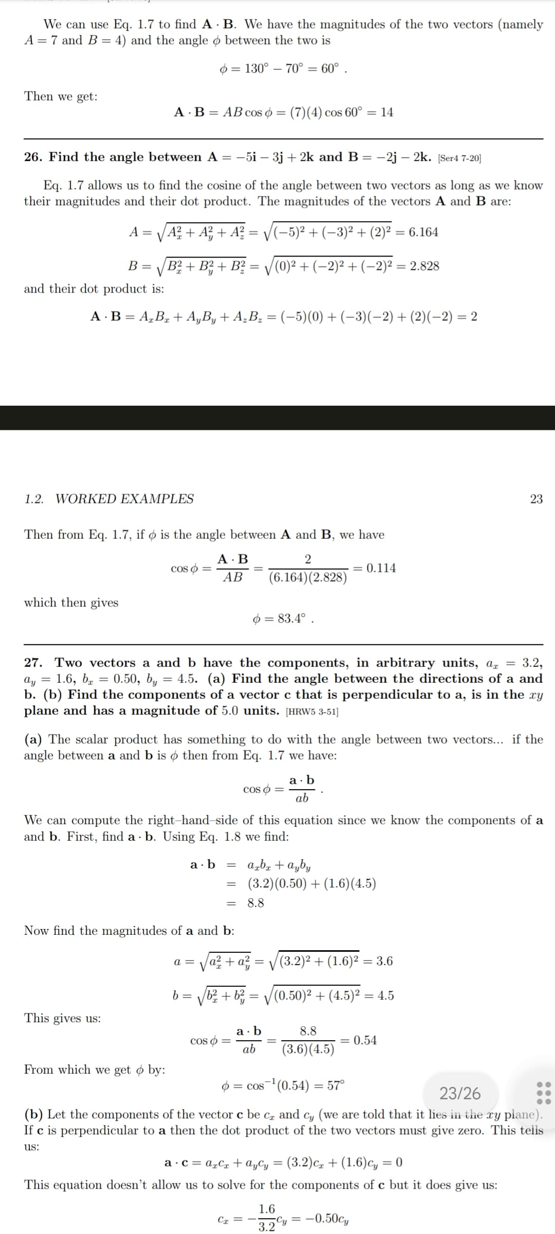 We can use Eq. 1.7 to find A
A = 7 and B = 4) and the angle
Then we get:
26. Find the angle between A = -5i - 3j + 2k and B -2j - 2k. [Ser4 7-20]
Eq. 1.7 allows us to find the cosine of the angle between two vectors as long as we know
their magnitudes and their dot product. The magnitudes of the vectors A and B are:
(−5)² + (−3)² + (2)² = 6.164
B =
and their dot product is:
A B = AB cos = (7)(4) cos 60° = 14
A = A² + A² + A² =
=
which then gives
A · B = AxBx+ AyBy + A₂B₂ = (−5)(0) + (−3)(−2) + (2)(−2) = 2
1.2. WORKED EXAMPLES
√B²+ B²+ B² = √(0)² + (−2)² + (−2)² = 2.828
B. We have the magnitudes of the two vectors (namely
between the two is
= 130° 70° = 60°.
Then from Eq. 1.7, if o is the angle between A and B, we have
2
(6.164) (2.828)
This gives us:
coso =
From which we get by:
A.B
AB
=
27. Two vectors a and b have the components, in arbitrary units, ax = 3.2,
ay = 1.6, b = 0.50, by = 4.5. (a) Find the angle between the directions of a and
b. (b) Find the components of a vector c that is perpendicular to a, is in the xy
plane and has a magnitude of 5.0 units. [HRW5 3-51]
(a) The scalar product has something to do with the angle between two vectors... if the
angle between a and b is o then from Eq. 1.7 we have:
a =
Now find the magnitudes of a and b:
b =
We can compute the right-hand-side of this equation since we know the components of a
and b. First, find a b. Using Eq. 1.8 we find:
a b
=
=
cos =
a² + a²=
b²+ b²
COS =
= 83.4°.
Cx
=
axbx + ayby
(3.2) (0.50) + (1.6) (4.5)
8.8
a.b
ab
= 0.114
a.b
ab
V
(3.2)² + (1.6)² = 3.6
(0.50)² + (4.5)² = 4.5
1.6
3.2
23
8.8
= 0.54
(3.6) (4.5)
= cos ¹ (0.54) = 57°
23/26
(b) Let the components of the vector c be ca and cy (we are told that it lies in the xy plane).
If c is perpendicular to a then the dot product of the two vectors must give zero. This tells
us:
a carCr
Aycy = (3.2) C+ (1.6)cy = 0
This equation doesn't allow us to solve for the components of c but it does give us:
Cy= -0.50cy