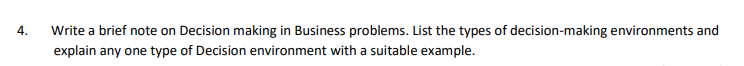 4.
Write a brief note on Decision making in Business problems. List the types of decision-making environments and
explain any one type of Decision environment with a suitable example.
