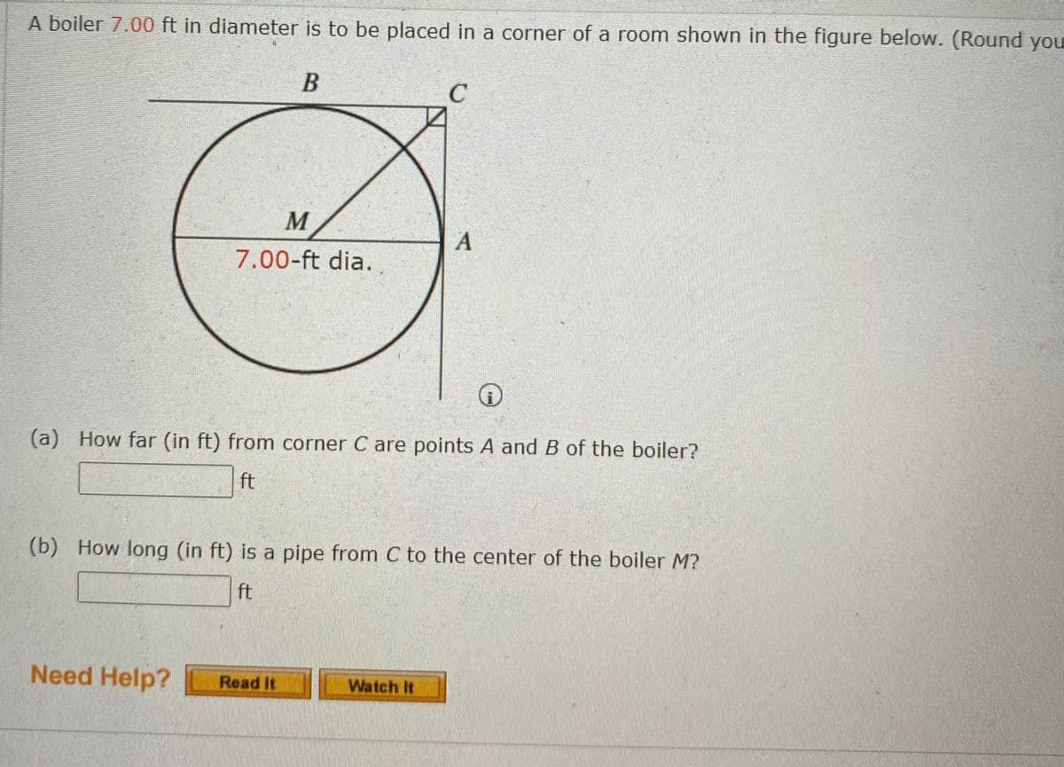 **Boiler Placement in a Room**

A boiler with a diameter of 7.00 ft is to be placed in a corner of a room as illustrated in the diagram below. (Round your answers.)

![Diagram Explanation]
The diagram shows a circle representing the boiler with a center labeled as \( M \). The circle has a 7.00-ft diameter. It is positioned such that one of its quadrants is in the corner formed by lines \( AC \) and \( BC \), which meet at point \( C \). \( M \) is the midpoint of the line \( AB \), which represents the diameter of the circle parallel to lines \( AC \) and \( BC \).

**Questions:**

(a) How far (in feet) from corner \( C \) are points \( A \) and \( B \) of the boiler?
- [Input Box] ft

(b) How long (in feet) is a pipe from \( C \) to the center of the boiler \( M \)?
- [Input Box] ft

**Need Help?**  
- [Read It] [Watch It]