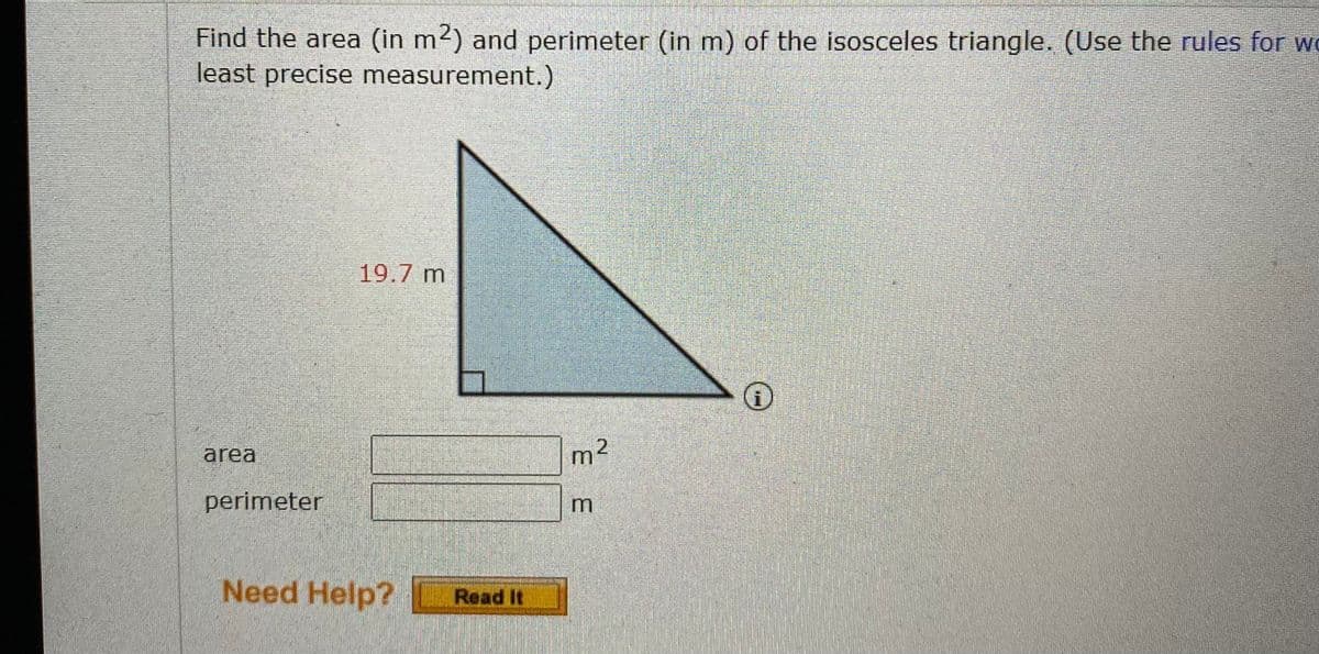 Find the area (in m2) and perimeter (in m) of the isosceles triangle. (Use the rules for we
least precise measurement.)
19.7 m
area
m²
perimeter
Need Help?
Read It
E E
