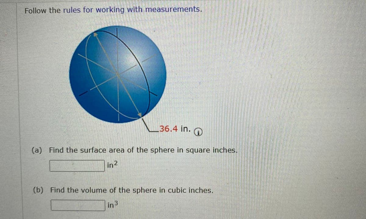 Follow the rules for working with measurements.
36.4 in.
(a) Find the surface area of the sphere in square inches.
in2
(b) Find the volume of the sphere in cubic inches.
in3

