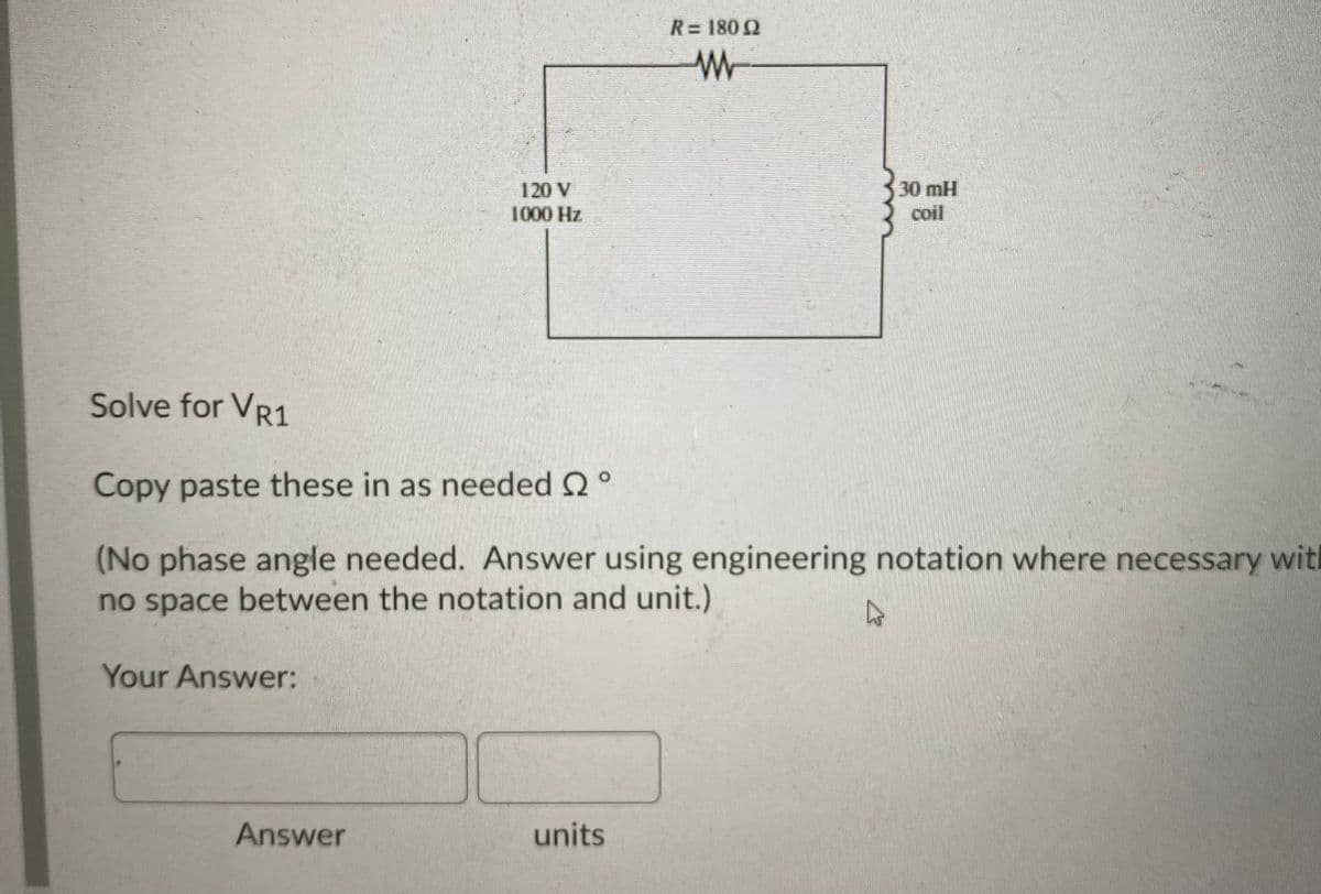 R= 180 2
120 V
1000 Hz
30 mH
coil
Solve for VR1
Copy paste these in as needed 2°
(No phase angle needed. Answer using engineering notation where necessary with
no space between the notation and unit.)
Your Answer:
Answer
units
