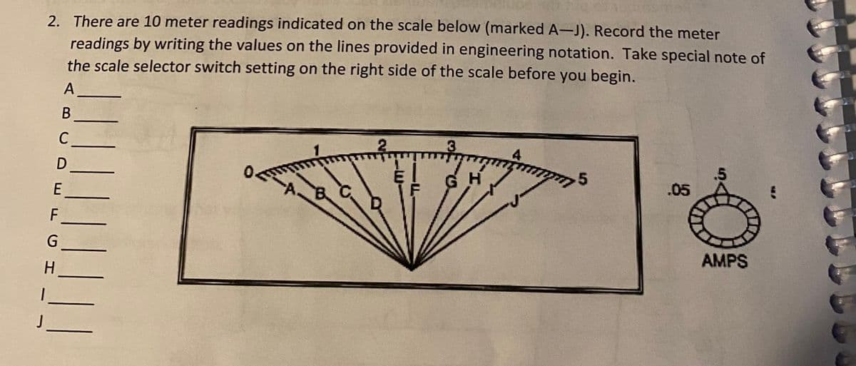 2. There are 10 meter readings indicated on the scale below (marked A-J). Record the meter
readings by writing the values on the lines provided in engineering notation. Take special note of
the scale selector switch setting on the right side of the scale before you begin.
C
3.
.5
.05
E
AMPS
