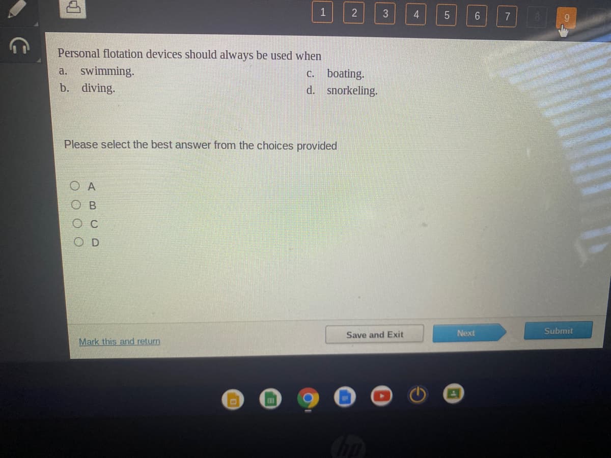 1
3
4.
7
Personal flotation devices should always be used when
swimming.
c. boating.
d. snorkeling.
a.
b. diving.
Please select the best answer from the choices provided
O A
O B
O D
Save and Exit
Next
Submit
Mark this and return
