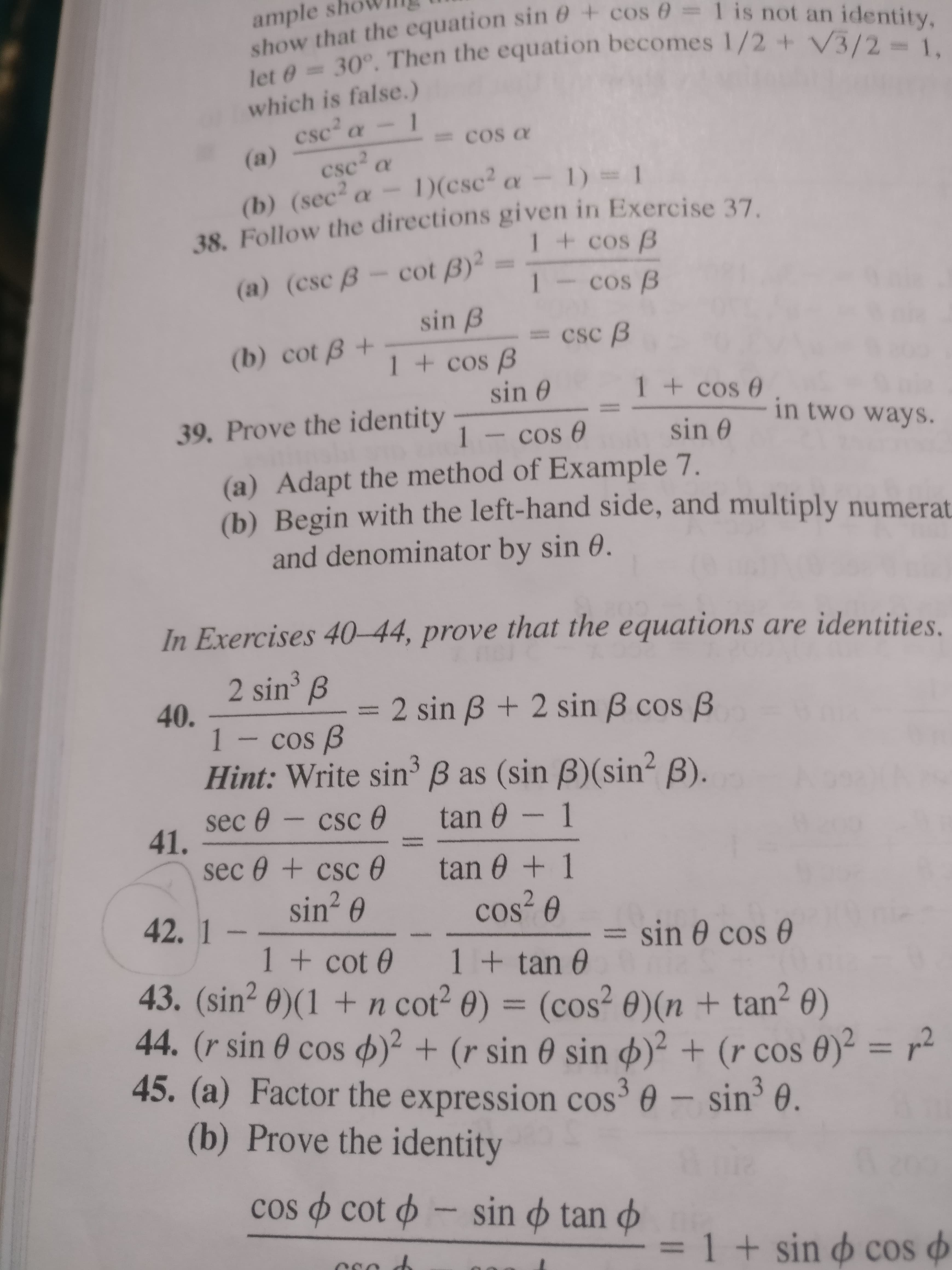 ample sh
show that the equation sin 0 + cos 0 =1 is not an identity,
let 0 30°. Then the equation becomes 1/2 + V3/2 1,
which is false.)
1
csc a
cos a
(a)
csc a
)(csc a- 1) = 1
(b) (sec² a-
38. Follow the directions given in Exercise 37
1+ cos B
(a) (csc B- cot B)²
sin B
1-cos B
csc B
(b) cot B +
1+cos B
sin 0
1+cos 0
39. Prove the identity
sin 0
in two ways.
1- cos 0
(a) Adapt the method of Example 7.
(b) Begin with the left-hand side, and multiply numerat
and denominator by sin 0.
In Exercises 40-44, prove that the equations are identities.
2 sin
40.
1- cos B
B
2 sin B + 2 sin B cos B
Hint: Write sin B as (sin B)(sin? B).
sec 0
41.
sec 0 + csc 0
csc O
tan 0 -
1
tan 0 +1
sin? 0
cos 0
42.1
= sin 0 cos 0
1+ cot 0 1+ tan 0
43. (sin? 0)(1 + n cot? 0) =
44. (r sin 0 cos 4)² + (r sin 0 sin ø)² + (r cos 0)² = r²
45.(a)
(cos? 0)(n + tan² 0)
%3D
%3D
Factor the expression cos³ 0 – sin³ 0.
(b) Prove the identity
cos o cot o - sin o tan o
1 + sin o cos o
%3D
