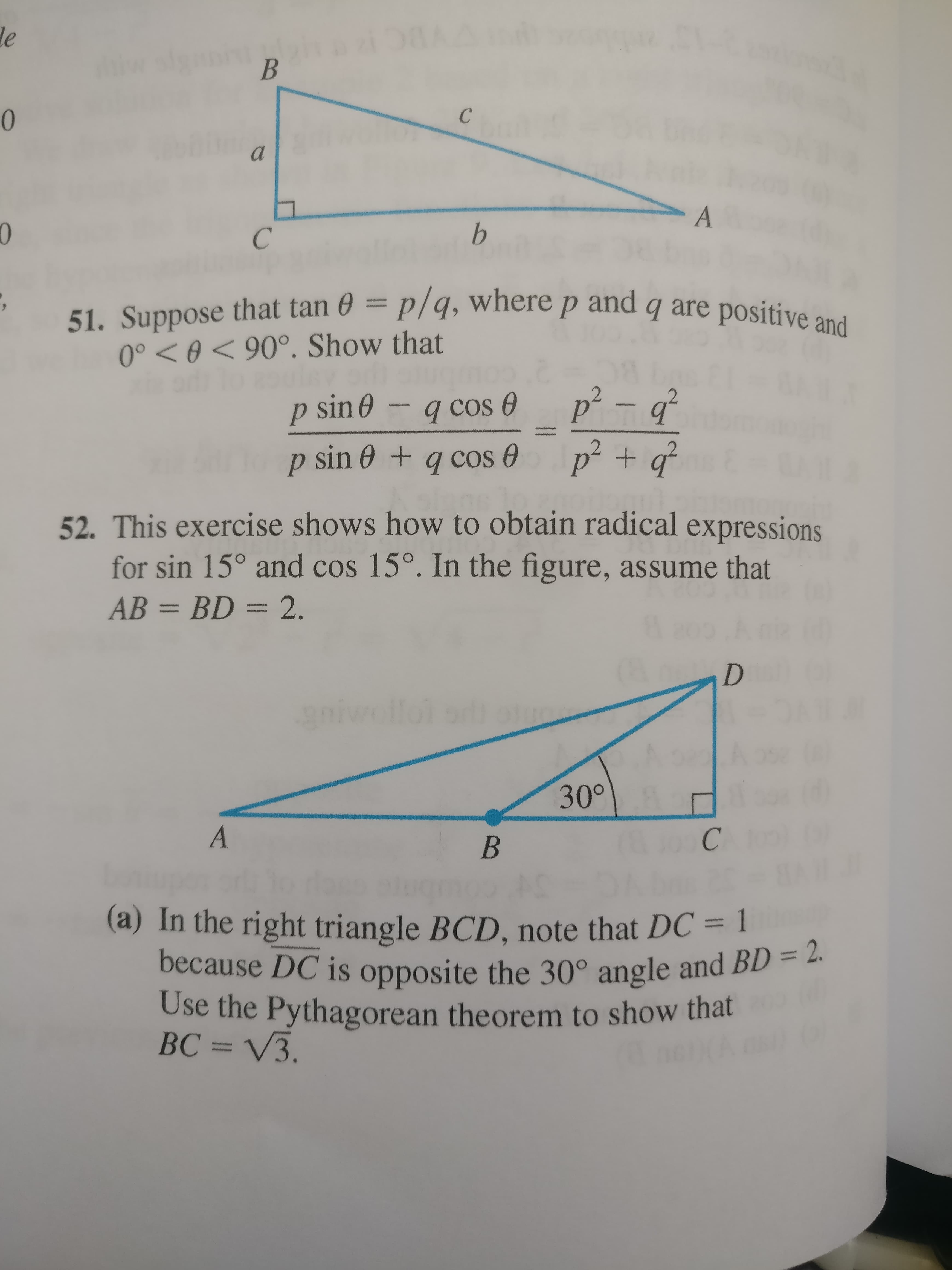 le
b.
51. Suppose that tan 0 = p/q, where p and q are positive ani
0° < 0 < 90°. Show that
p sin0
q cos O
p² – q°
amtutmat
p sin 0 + q cos 0
p² + q²
+g²
52. This exercise shows how to obtain radical expressions
for sin 15° and cos 15°. In the figure, assume that
AB = BD = 2.
%3D
niwe
30°
(a) In the right triangle BCD, note that DC = 1
because DC is opposite the 30° angle and BD = 2.
Use the Pythagorean theorem to show that
BC = V3.
