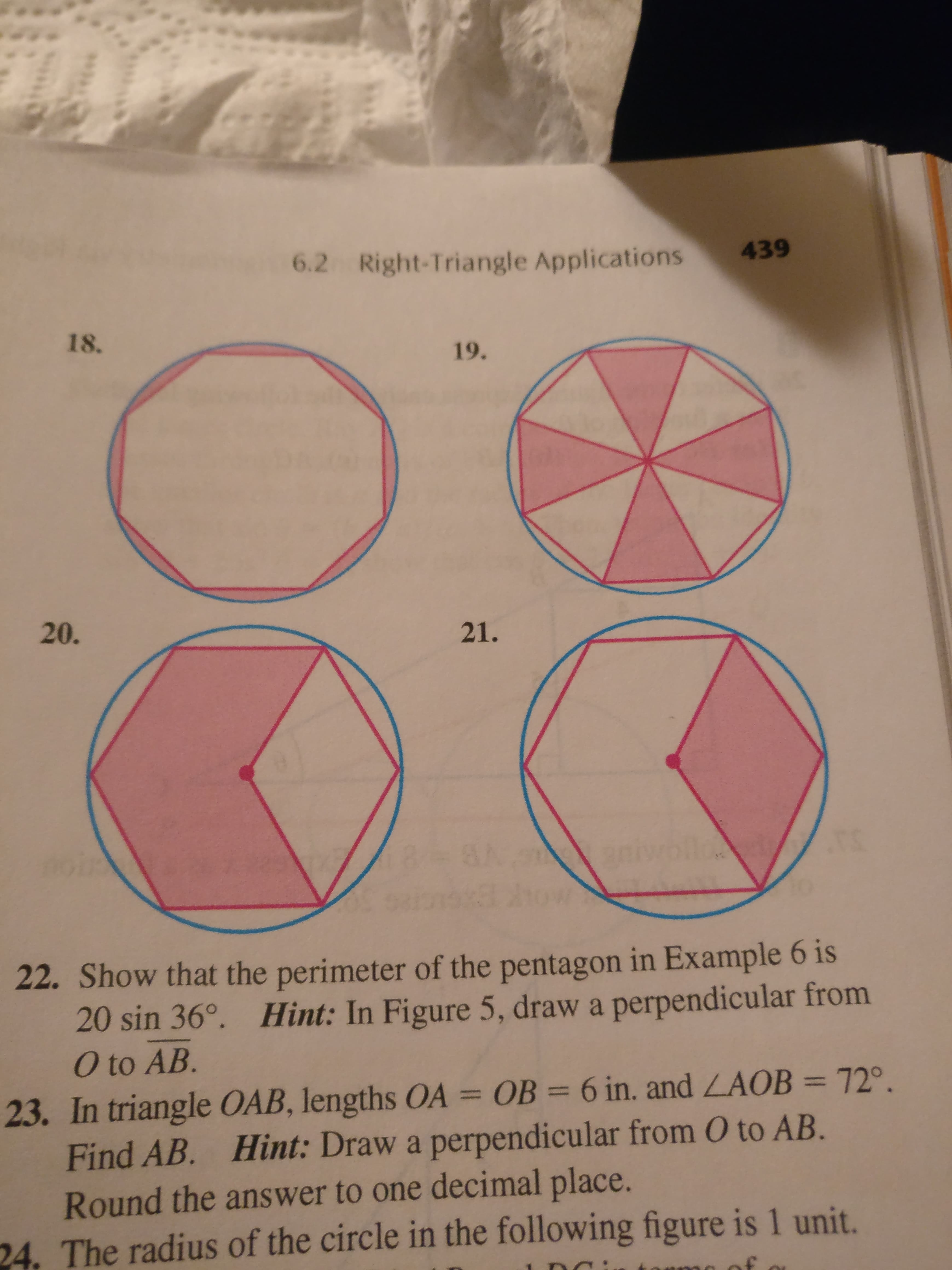 6.2 Right-Triangle Applications
439
18.
19.
20.
21.
22. Show that the perimeter of the pentagon in Example 6 is
20 sin 36°. Hint: In Figure 5, draw a perpendicular from
O to AB.
23. In triangle OAB, lengths OA = OB = 6 in. and LAOB = 72°.
Find AB. Hint: Draw a perpendicular from O to AB.
Round the answer to one decimal place.
24. The radius of the circle in the following figure is 1 unit.
