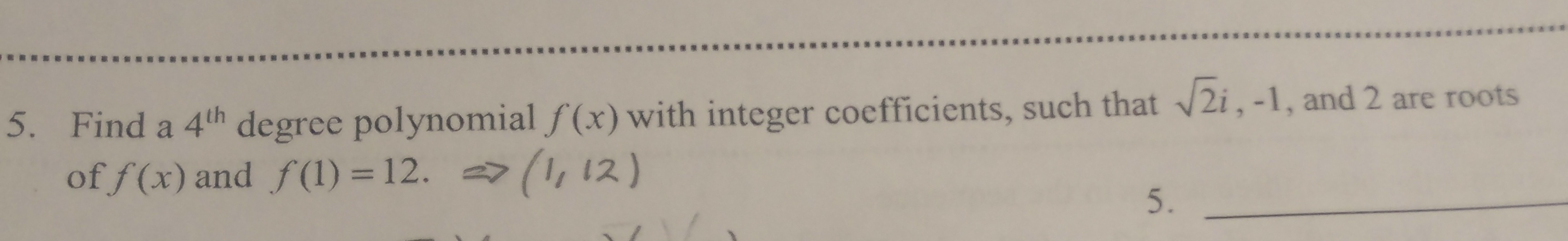 **Problem 5: Polynomial with Integer Coefficients**

**Objective:** 
Find a 4th degree polynomial \( f(x) \) with integer coefficients, such that \( \sqrt{2}i, -1, \) and \( 2 \) are roots of \( f(x) \) and \( f(1) = 12 \).

**Solution Steps:**

1. **Identify the Roots:**
   Given the roots are \( \sqrt{2}i, -1, \) and \( 2 \). For a polynomial with integer coefficients, non-real complex roots must occur in conjugate pairs. Hence, if \( \sqrt{2}i \) is a root, its conjugate \( -\sqrt{2}i \) is also a root.

2. **Constructing the Polynomial:**
   Considering the roots, the polynomial can be written as:
   \[
   f(x) = a(x - \sqrt{2}i)(x + \sqrt{2}i)(x + 1)(x - 2)
   \]
   Simplify the complex conjugate part:
   \[
   (x - \sqrt{2}i)(x + \sqrt{2}i) = x^2 - (\sqrt{2}i)^2 = x^2 + 2
   \]
   Thus,
   \[
   f(x) = a(x^2 + 2)(x + 1)(x - 2)
   \]

3. **Finding the Coefficient \( a \):**
   \( f(x) \) must satisfy \( f(1) = 12 \). Substituting \( x = 1 \) in the polynomial:
   \[
   f(1) = a(1^2 + 2)(1 + 1)(1 - 2)
   \]
   Simplify:
   \[
   f(1) = a(3)(2)(-1) = -6a
   \]
   Given \( f(1) = 12 \):
   \[
   -6a = 12 \implies a = -2
   \]

4. **Final Polynomial:**
   Substituting \( a = -2 \) back into \( f(x) \):
   \[
   f(x) = -2(x^2 + 2)(x + 1)(x