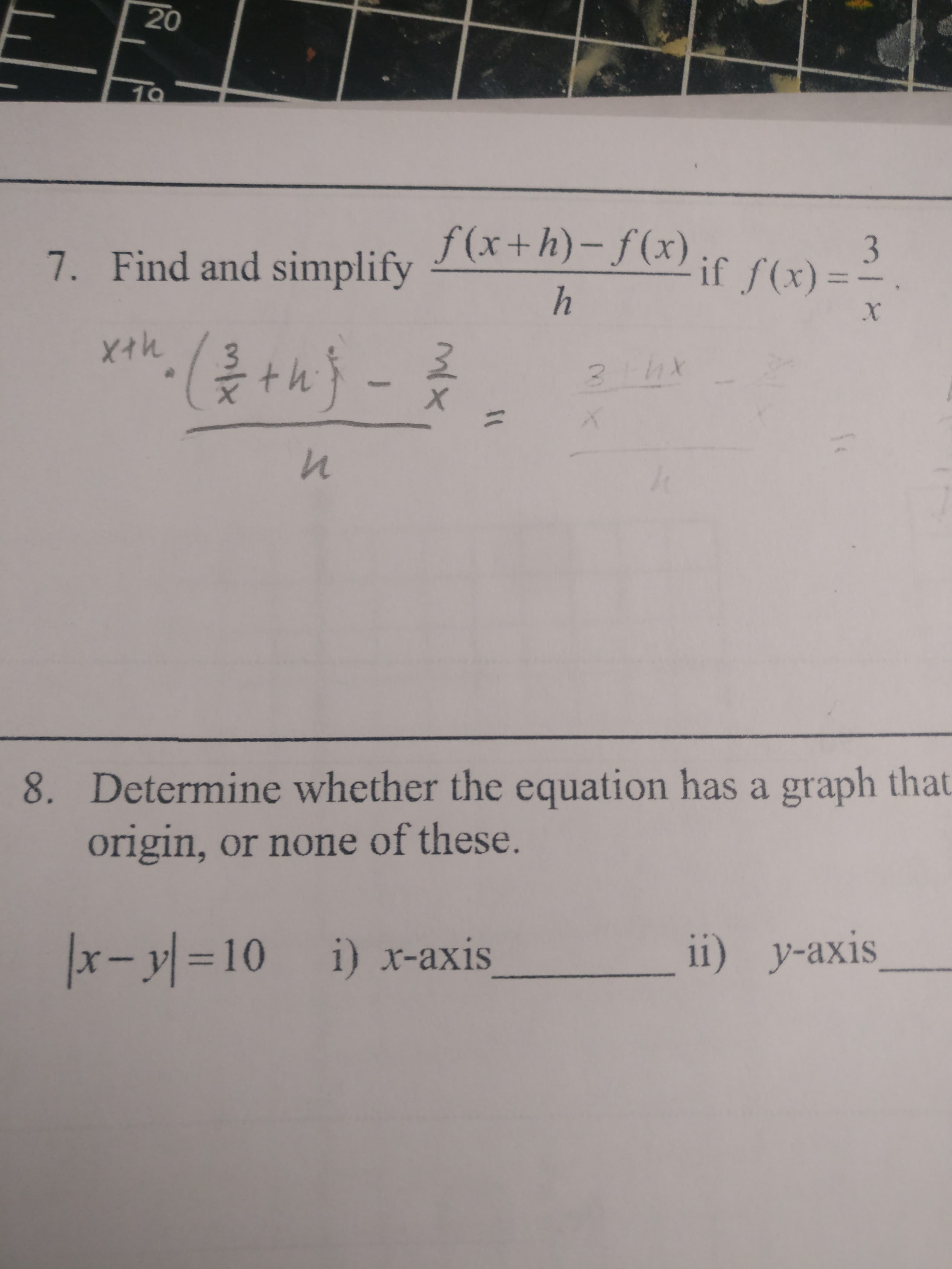 20
10
7. Find and simplify
f(x+h)-f(x);if f(x):
3
%3D
h
Xイh
th}-
8. Determine whether the equation has a graph that
origin, or none of these.
x-y =10 i) x-axis
ii) y-axis
