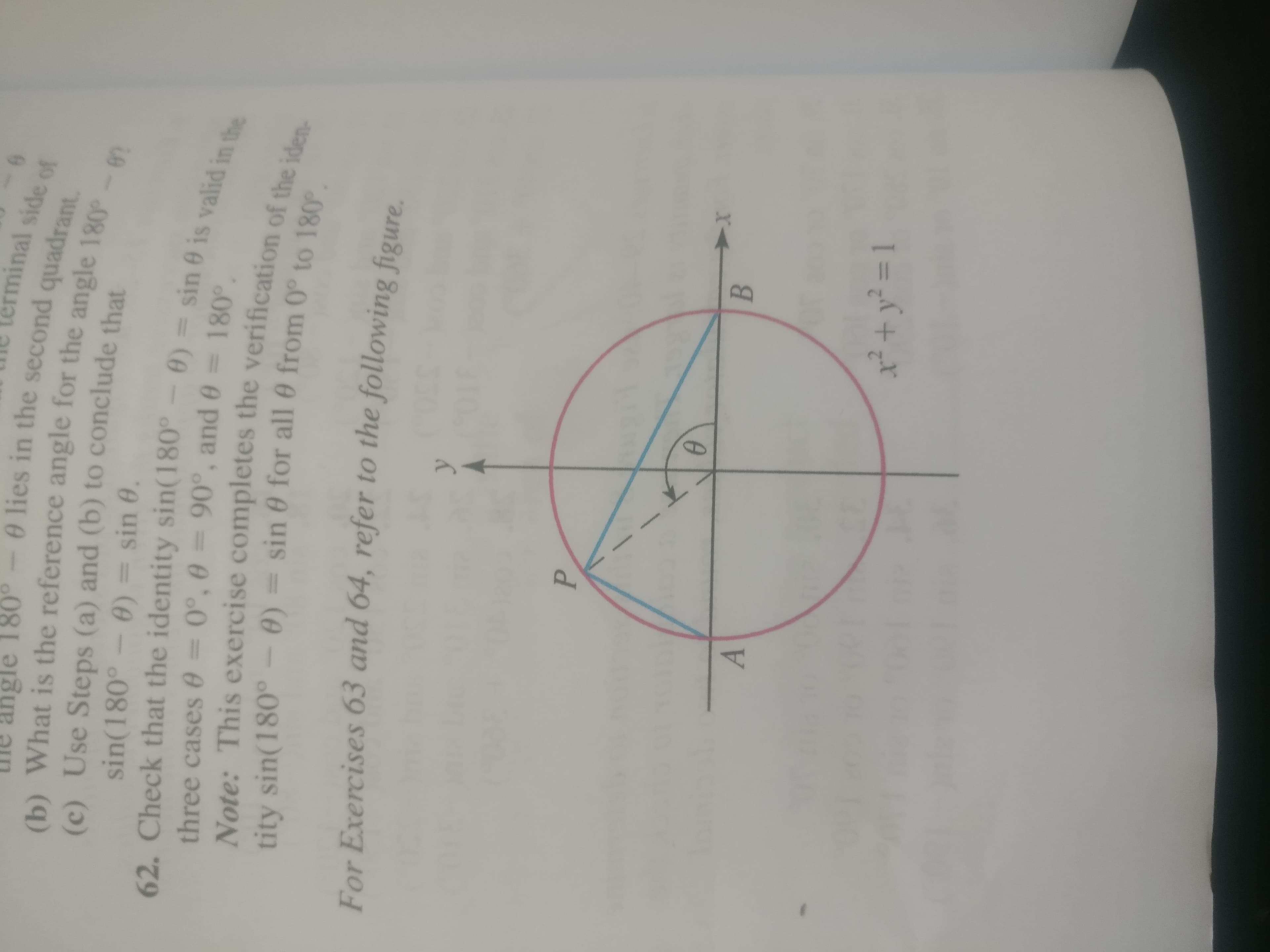 lerminal side of
angle 180°-0 lies in the second quadrant.
(b) What is the reference angle for the angle 180-67
(c) Use Steps (a) and (b) to conclude that
sin(180°
sin 0.
A) = sin 0 is valid in the
62. Check that the identity sin(180°
three cases 03D0°, 0%
390°, and 0 =180°
Note: This exercise completes the verification of the iden-
tity sin(180°- 0) = sin 0 for all 0 from 0° to 180e
For Exercises 63 and 64, refer to the following figure
B.
