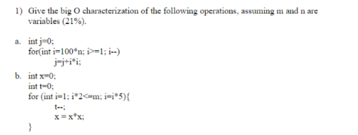 1) Give the big O characterization of the following operations, assuming m and n are
variables (21%).
a. int i=0;
for(int i=100*n; i>=1; i--)
j=j+i*i;
b. int x=0;
int t=0;
for (int i=1; i*2<=m; i=i*5){
}
X=X*X: