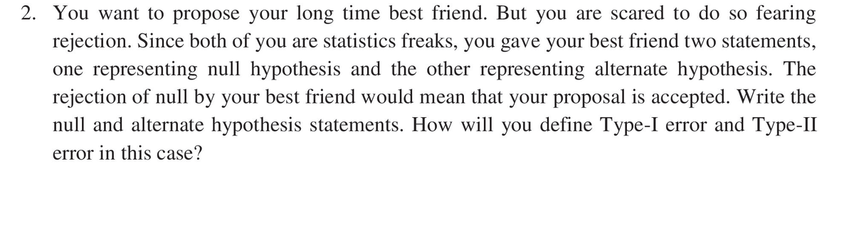 2. You want to propose your long time best friend. But you are scared to do so fearing
rejection. Since both of you are statistics freaks, you gave your best friend two statements,
one representing null hypothesis and the other representing alternate hypothesis. The
rejection of null by your best friend would mean that your proposal is accepted. Write the
null and alternate hypothesis statements. How will you define Type-I error and Type-II
error in this case?
