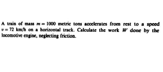 A train of mass m = 1000 metric tons accelerates from rest to a speed
v = 72 km/h on a horizontal track. Calculate the work W done by the
locomotive engine, neglecting friction.
