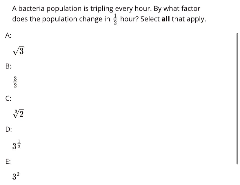 A bacteria population is tripling every hour. By what factor
does the population change in hour? Select all that apply.
A:
V3
B:
3
2
C:
D:
37
E:
32
