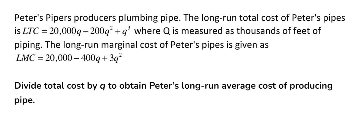 Peter's Pipers producers plumbing pipe. The long-run total cost of Peter's pipes
is LTC = 20,000q- 200g +q° where Q is measured as thousands of feet of
piping. The long-run marginal cost of Peter's pipes is given as
LMC = 20,000 - 400q+3q²
Divide total cost by q to obtain Peter's long-run average cost of producing
pipe.
