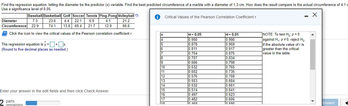 Find the regression equation, letting the diameter be the predictor (x) variable. Find the best predicted circumference of a marble with a diameter of 1.3 cm. How does the result compare to the actual circumference of 4.1 c
Use a significance level of 0.05.
Baseball Basketball Golf Soccer Tennis Ping-Pong Volleyball
Critical Values of the Pearson Correlation Coefficient r
Diameter
7.3
23.6
4.4
22.1
6.9
4.1
21.2
Circumference 22.9
74.1
13.8 69.4
21.7
12.9
66.6
Click the icon to view the critical values of the Pearson correlation coefficient r.
a= 0.05
0.950
0.878
0.811
0.754
0.707
0.666
0.632
0.602
0.576
0.553
a= 0.01
0.990
0.959
0.917
0.875
0.834
0.798
0.765
10.735
]NOTE: To test H: p = 0
Jagainst H,: p # 0, reject H,
lif the absolute value of r is
greater than the critical
Ivalue in the table.
in
14
15
The regression equation is y =+x.
(Round to five decimal places as needed.)
16
7
8
9
10
1
0.735
0.708
0.684
0.661
0.641
0.623
0.606
11
12
13
14
15
16
17
0.532
0.514
0.497
0.482
Enter your answer in the edit fields and then click Check Answer.
2 parts
remaining
18
l0 468
Io 590
Answer
