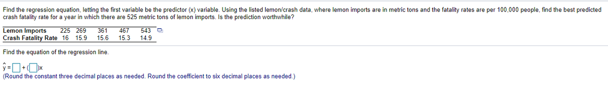 Find the regression equation, letting the first variable be the predictor (x) variable. Using the listed lemon/crash data, where lemon imports are in metric tons and the fatality rates are per 100,000 people, find the best predicted
crash fatality rate for a year in which there are 525 metric tons of lemon imports. Is the prediction worthwhile?
Lemon Imports
Crash Fatality Rate 16 15.9
225 269
361
467
543 -
15.6
15.3
14.9
Find the equation of the regression line.
(Round the constant three decimal places as needed. Round the coefficient to six decimal places as needed.)
