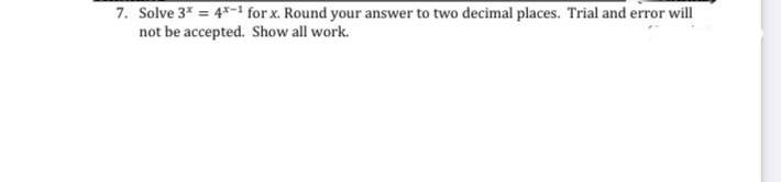 7. Solve 3* = 4*-1 for x. Round your answer to two decimal places. Trial and error will
not be accepted. Show all work.
