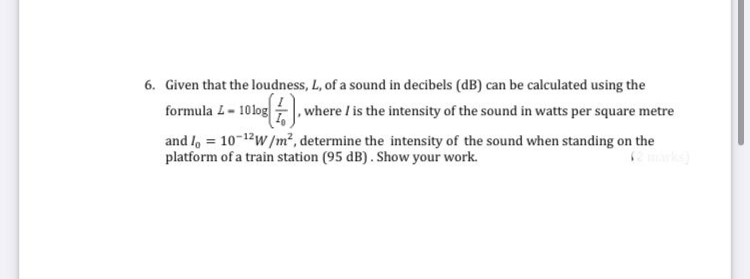 6. Given that the loudness, L, of a sound in decibels (dB) can be calculated using the
formula L- 10log , where / is the intensity of the sound in watts per square metre
and l, = 10-12w/m², determine the intensity of the sound when standing on the
platform of a train station (95 dB). Show your work.
