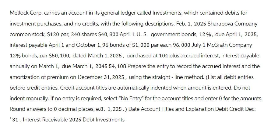 Metlock Corp. carries an account in its general ledger called Investments, which contained debits for
investment purchases, and no credits, with the following descriptions. Feb. 1, 2025 Sharapova Company
common stock, $120 par, 240 shares $40, 800 April 1 U.S. government bonds, 12%, due April 1, 2035,
interest payable April 1 and October 1, 96 bonds of $1,000 par each 96,000 July 1 McGrath Company
12% bonds, par $50, 100, dated March 1, 2025, purchased at 104 plus accrued interest, interest payable
annually on March 1, due March 1, 2045 54, 108 Prepare the entry to record the accrued interest and the
amortization of premium on December 31, 2025, using the straight-line method. (List all debit entries
before credit entries. Credit account titles are automatically indented when amount is entered. Do not
indent manually. If no entry is required, select "No Entry" for the account titles and enter 0 for the amounts.
Round answers to 0 decimal places, e.8. 1, 225.) Date Account Titles and Explanation Debit Credit Dec.
'31, Interest Receivable 2025 Debt Investments