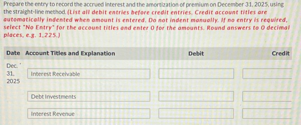 Prepare the entry to record the accrued interest and the amortization of premium on December 31, 2025, using
the straight-line method. (List all debit entries before credit entries. Credit account titles are
automatically indented when amount is entered. Do not indent manually. If no entry is required,
select "No Entry" for the account titles and enter O for the amounts. Round answers to O decimal
places, e.g. 1,225.)
Date Account Titles and Explanation
Debit
Credit
Dec. '
31,
Interest Receivable
2025
Debt Investments
Interest Revenue