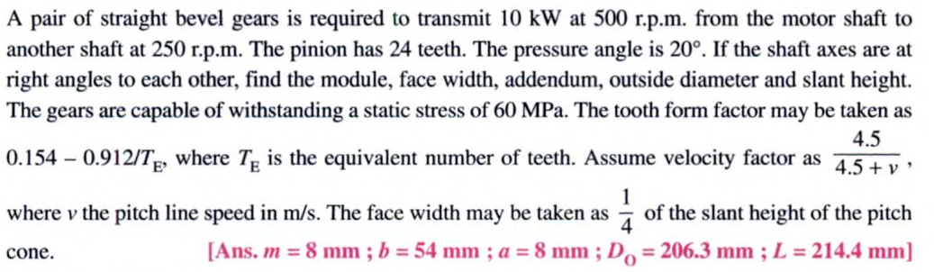 A pair of straight bevel gears is required to transmit 10 kW at 500 r.p.m. from the motor shaft to
another shaft at 250 r.p.m. The pinion has 24 teeth. The pressure angle is 20°. If the shaft axes are at
right angles to each other, find the module, face width, addendum, outside diameter and slant height.
The gears are capable of withstanding a static stress of 60 MPa. The tooth form factor may be taken as
4.5
0.154 – 0.912/T, where T is the equivalent number of teeth. Assume velocity factor as
4.5 + v '
1
of the slant height of the pitch
where v the pitch line speed in m/s. The face width may be taken as
cone.
[Ans. m = 8 mm ; b = 54 mm ; a = 8 mm ; Do = 206.3 mm ; L = 214.4 mm]
%3D
